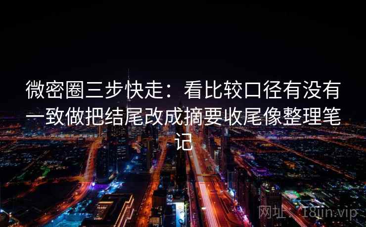 微密圈三步快走：看比较口径有没有一致做把结尾改成摘要收尾像整理笔记
