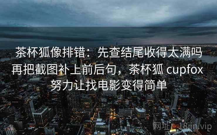 茶杯狐像排错：先查结尾收得太满吗再把截图补上前后句，茶杯狐 cupfox 努力让找电影变得简单