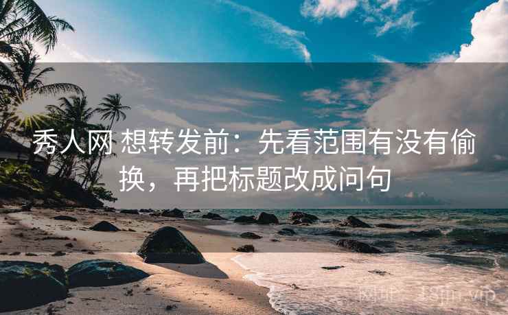 秀人网 想转发前：先看范围有没有偷换，再把标题改成问句