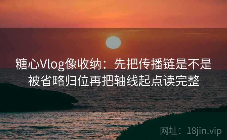 糖心Vlog像收纳：先把传播链是不是被省略归位再把轴线起点读完整