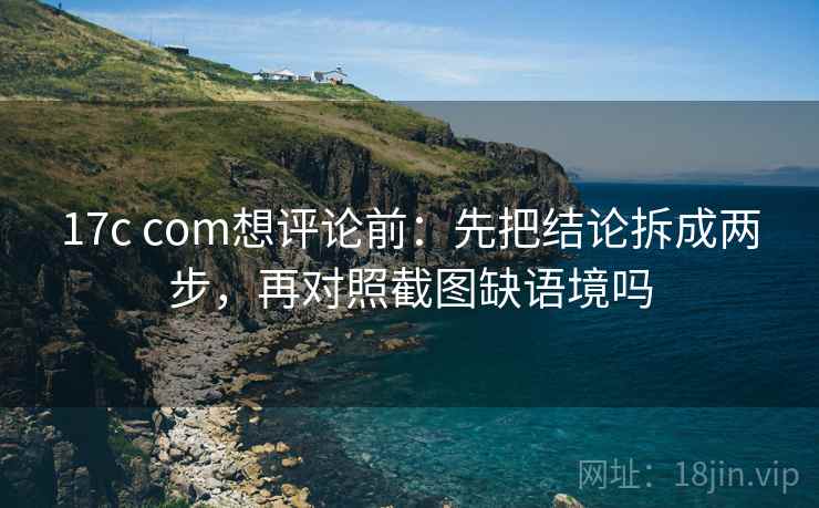 17c com想评论前：先把结论拆成两步，再对照截图缺语境吗