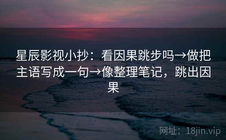 星辰影视小抄：看因果跳步吗→做把主语写成一句→像整理笔记，跳出因果