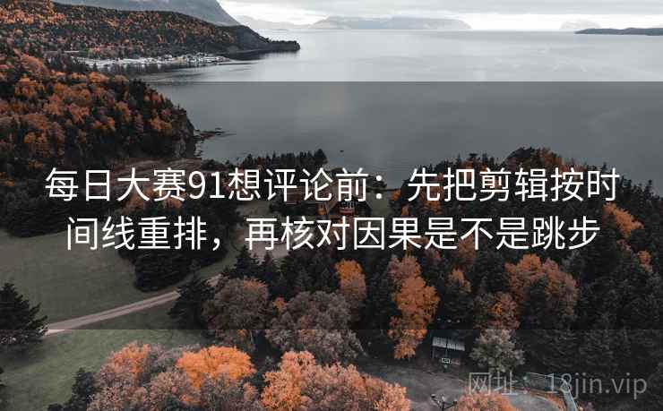 每日大赛91想评论前：先把剪辑按时间线重排，再核对因果是不是跳步