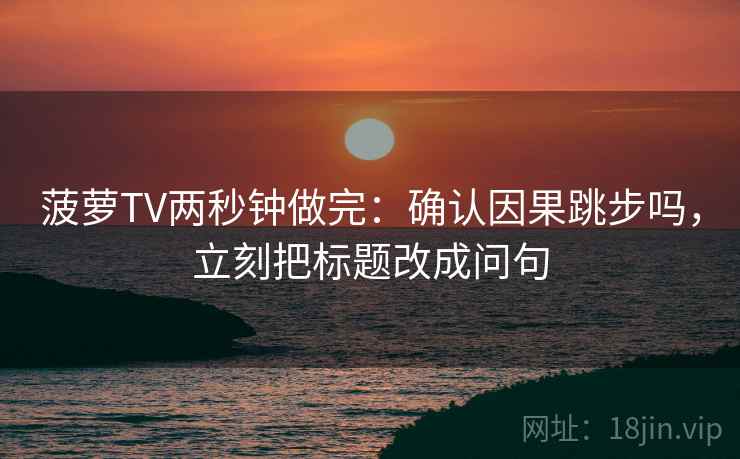 菠萝TV两秒钟做完：确认因果跳步吗，立刻把标题改成问句