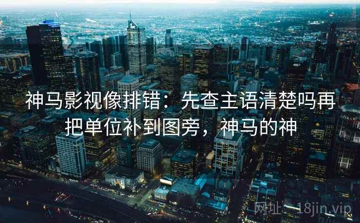 神马影视像排错：先查主语清楚吗再把单位补到图旁，神马的神