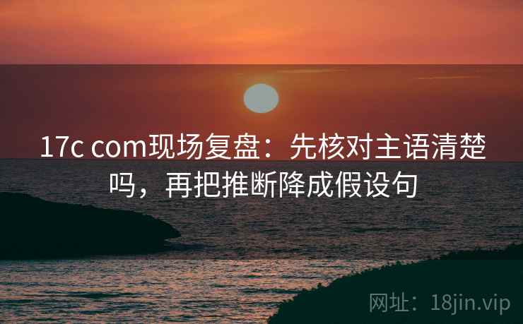 17c com现场复盘：先核对主语清楚吗，再把推断降成假设句