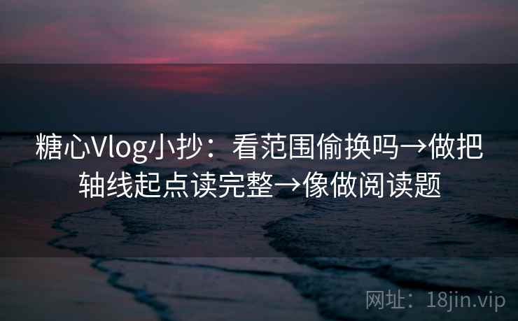 糖心Vlog小抄：看范围偷换吗→做把轴线起点读完整→像做阅读题