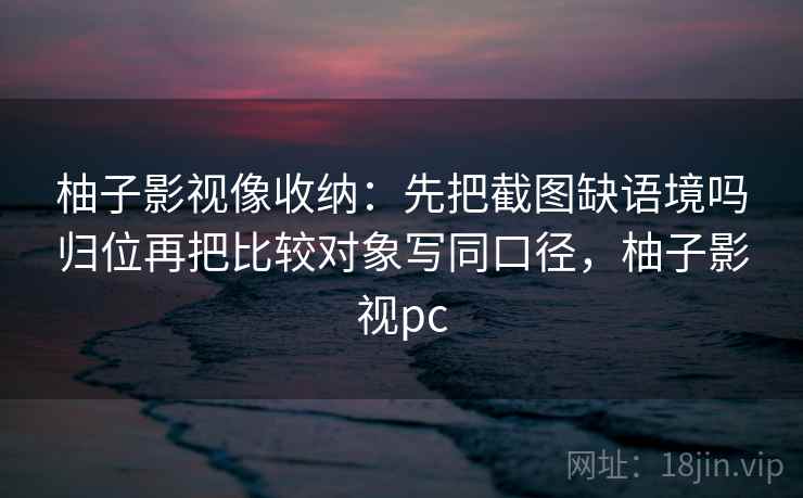 柚子影视像收纳：先把截图缺语境吗归位再把比较对象写同口径，柚子影视pc