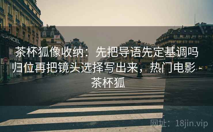 茶杯狐像收纳：先把导语先定基调吗归位再把镜头选择写出来，热门电影 - 茶杯狐