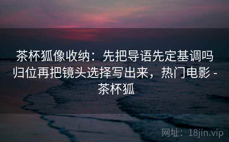 茶杯狐像收纳：先把导语先定基调吗归位再把镜头选择写出来，热门电影 - 茶杯狐