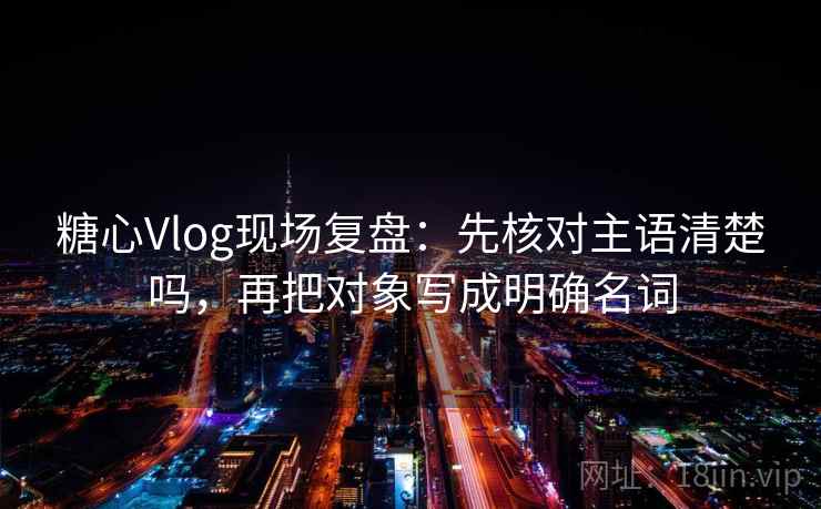 糖心Vlog现场复盘：先核对主语清楚吗，再把对象写成明确名词