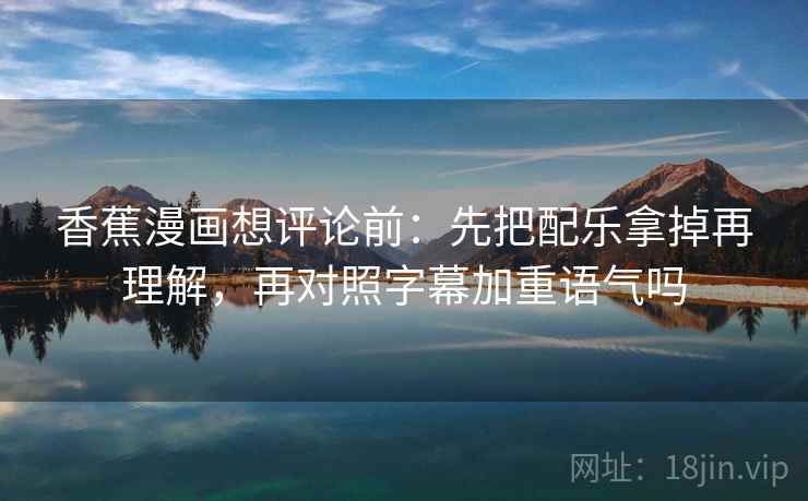 香蕉漫画想评论前：先把配乐拿掉再理解，再对照字幕加重语气吗