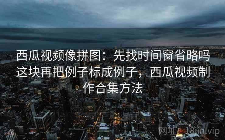西瓜视频像拼图：先找时间窗省略吗这块再把例子标成例子，西瓜视频制作合集方法