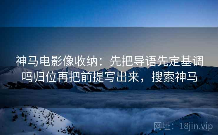神马电影像收纳：先把导语先定基调吗归位再把前提写出来，搜索神马