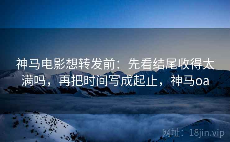 神马电影想转发前：先看结尾收得太满吗，再把时间写成起止，神马oa