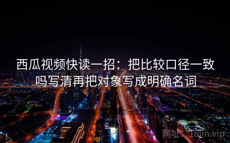 西瓜视频快读一招：把比较口径一致吗写清再把对象写成明确名词