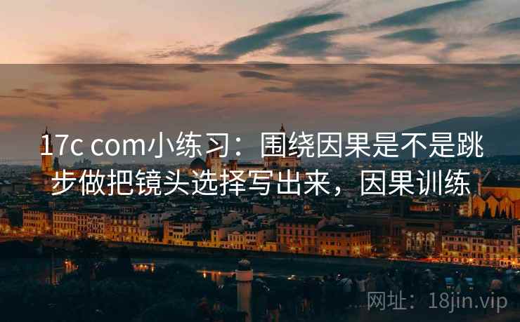 17c com小练习：围绕因果是不是跳步做把镜头选择写出来，因果训练