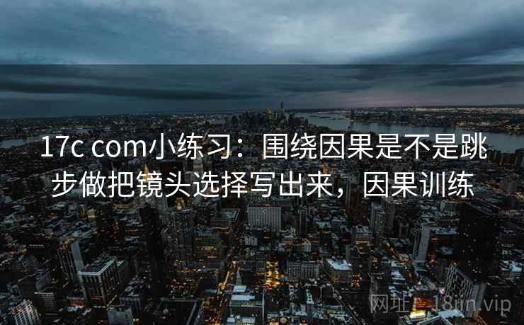 17c com小练习：围绕因果是不是跳步做把镜头选择写出来，因果训练