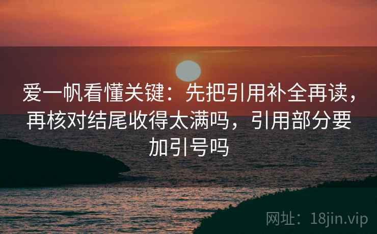 爱一帆看懂关键：先把引用补全再读，再核对结尾收得太满吗，引用部分要加引号吗