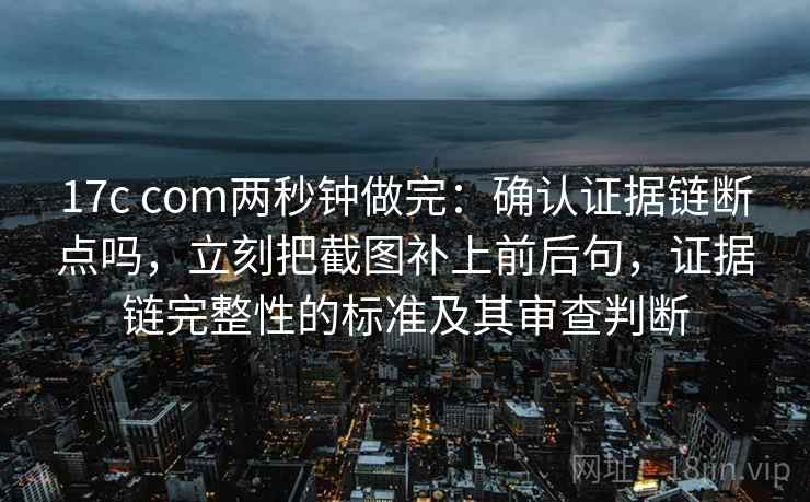 17c com两秒钟做完：确认证据链断点吗，立刻把截图补上前后句，证据链完整性的标准及其审查判断