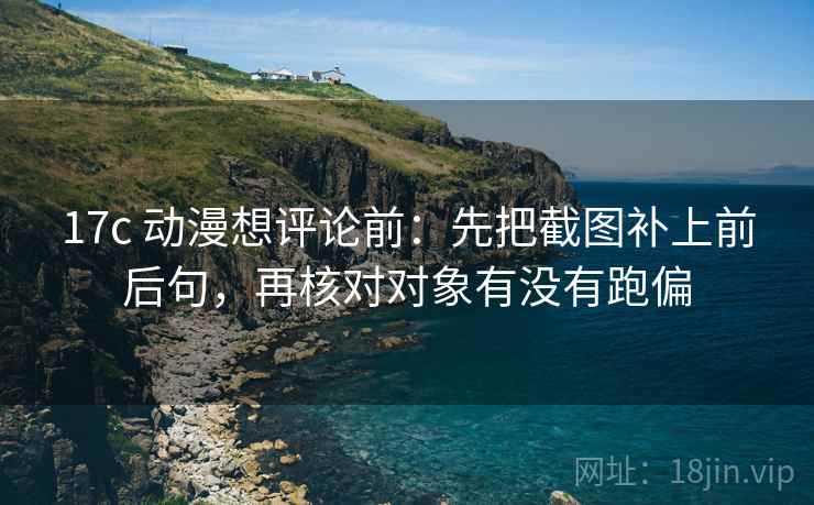 17c 动漫想评论前：先把截图补上前后句，再核对对象有没有跑偏