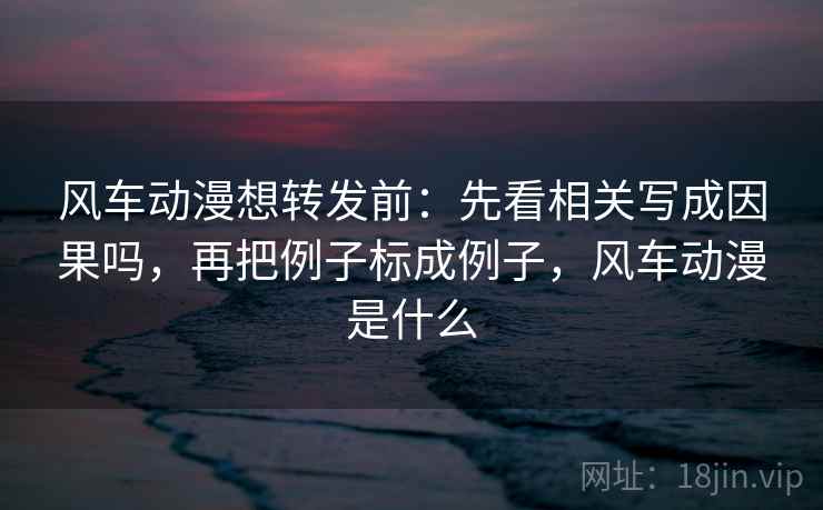 风车动漫想转发前：先看相关写成因果吗，再把例子标成例子，风车动漫是什么