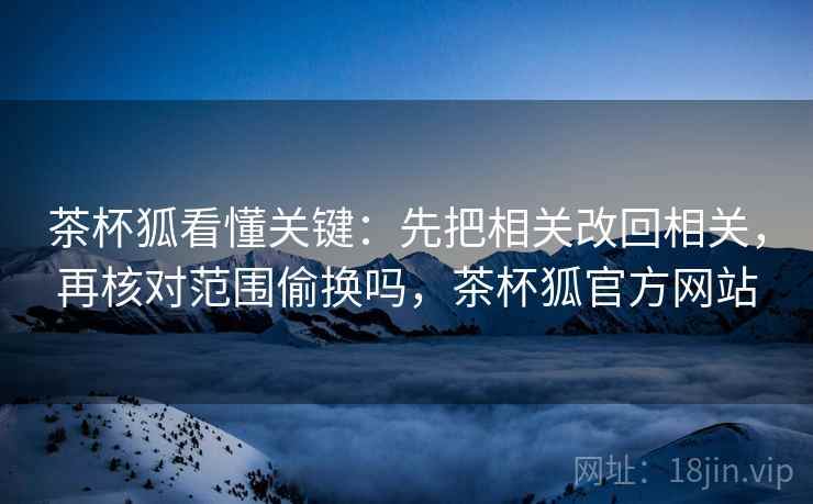 茶杯狐看懂关键：先把相关改回相关，再核对范围偷换吗，茶杯狐官方网站