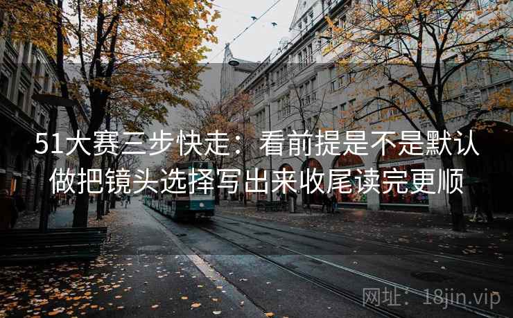 51大赛三步快走：看前提是不是默认做把镜头选择写出来收尾读完更顺