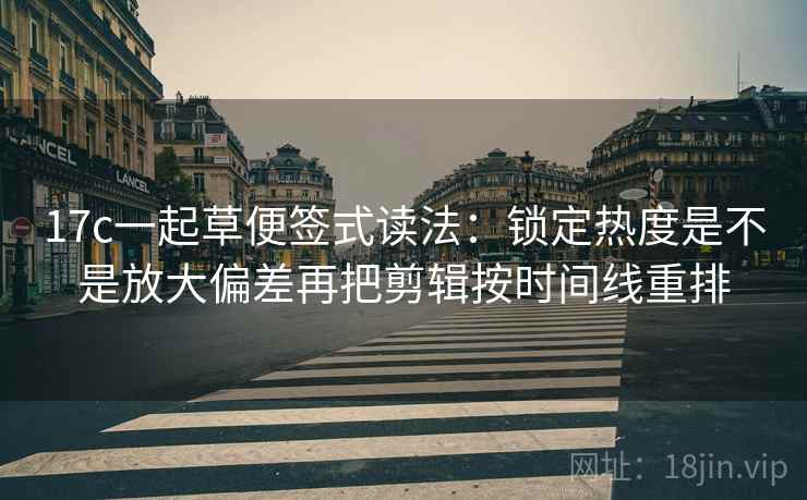 17c一起草便签式读法：锁定热度是不是放大偏差再把剪辑按时间线重排